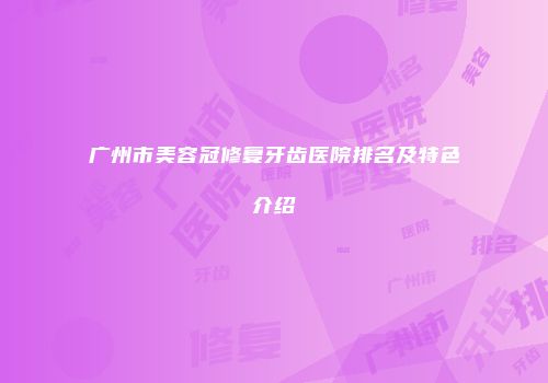 广州市美容冠修复牙齿医院排名及特色介绍