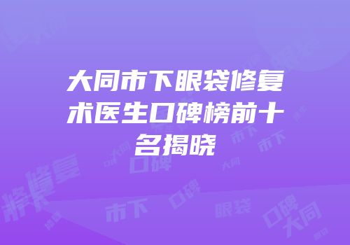 大同市下眼袋修复术医生口碑榜前十名揭晓