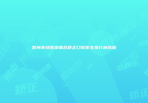 常州市轻微深覆合矫正口腔医生排行榜揭晓