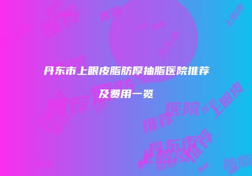 丹东市上眼皮脂肪厚抽脂医院推荐及费用一览