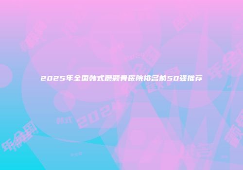 2025年全国韩式磨颧骨医院排名前50强推荐