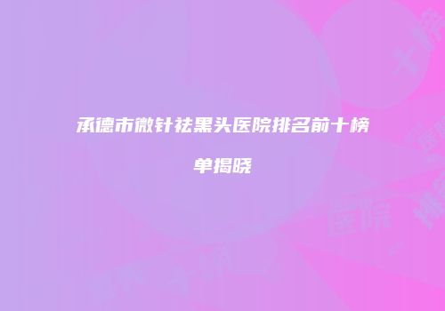 承德市微针祛黑头医院排名前十榜单揭晓