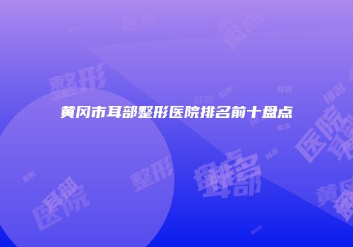 黄冈市耳部整形医院排名前十盘点