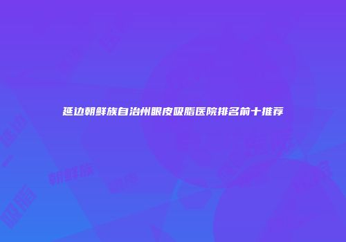 延边朝鲜族自治州眼皮吸脂医院排名前十推荐