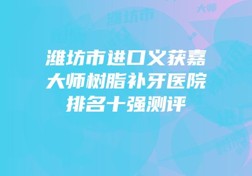 潍坊市进口义获嘉大师树脂补牙医院排名十强测评