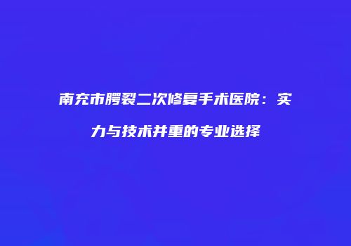 南充市腭裂二次修复手术医院：实力与技术并重的专业选择
