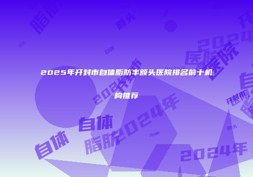 2025年开封市自体脂肪丰额头医院排名前十机构推荐