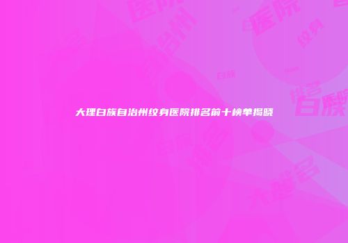 大理白族自治州纹身医院排名前十榜单揭晓