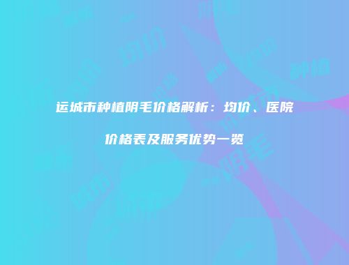 运城市种植阴毛价格解析：均价、医院价格表及服务优势一览