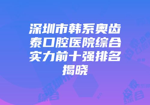 深圳市韩系奥齿泰口腔医院综合实力前十强排名揭晓