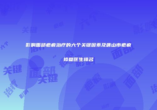 影响面部疤痕治疗的六个关键因素及唐山市疤痕修复医生排名