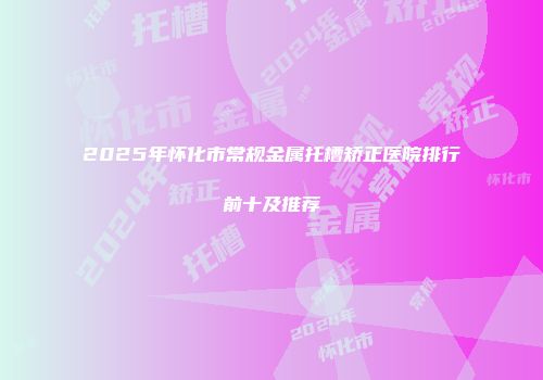 2025年怀化市常规金属托槽矫正医院排行前十及推荐