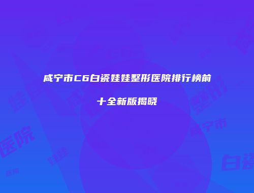 咸宁市C6白瓷娃娃整形医院排行榜前十全新版揭晓