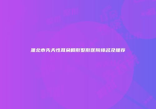 淮北市先天性耳朵畸形整形医院排名及推荐