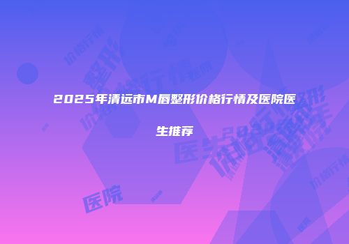 2025年清远市M唇整形价格行情及医院医生推荐