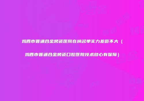 鸡西市普通合金烤瓷医院在榜名单实力差距不大（鸡西市普通合金烤瓷口腔医院技术放心有保障）