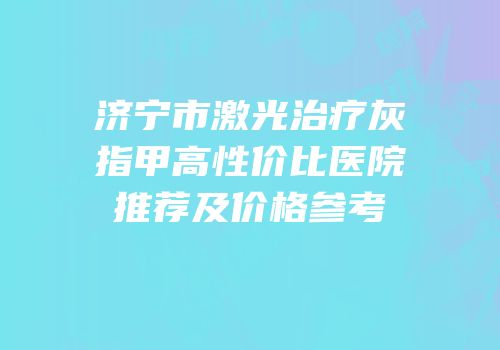 济宁市激光治疗灰指甲高性价比医院推荐及价格参考