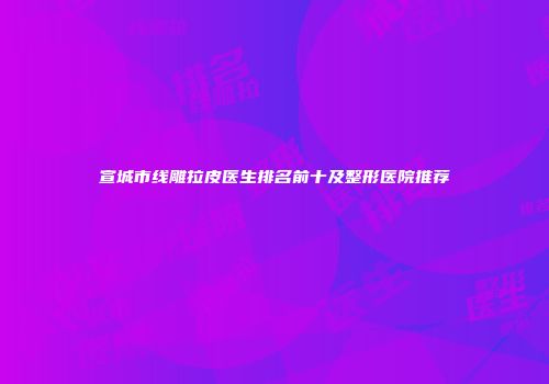 宣城市线雕拉皮医生排名前十及整形医院推荐
