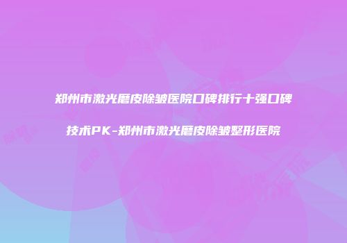 郑州市激光磨皮除皱医院口碑排行十强口碑技术PK-郑州市激光磨皮除皱整形医院