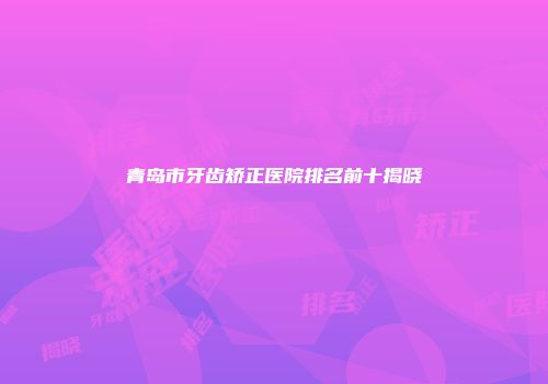 青岛市牙齿矫正医院排名前十揭晓