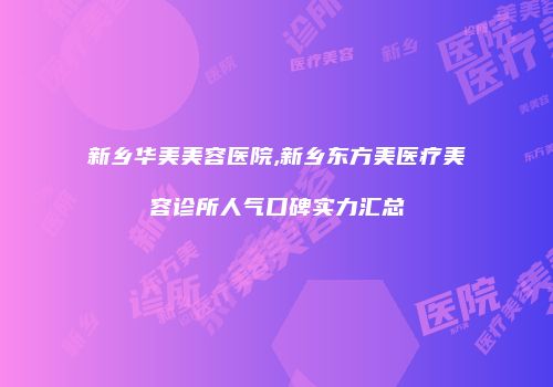 新乡华美美容医院,新乡东方美医疗美容诊所人气口碑实力汇总