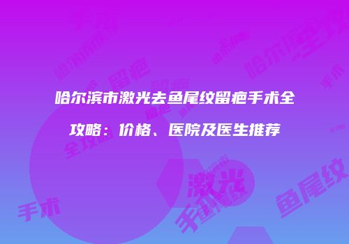 哈尔滨市激光去鱼尾纹留疤手术全攻略：价格、医院及医生推荐