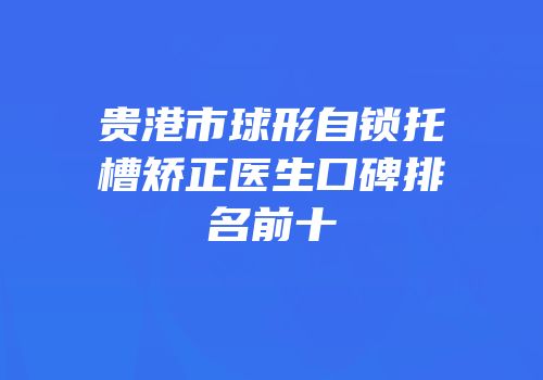 贵港市球形自锁托槽矫正医生口碑排名前十