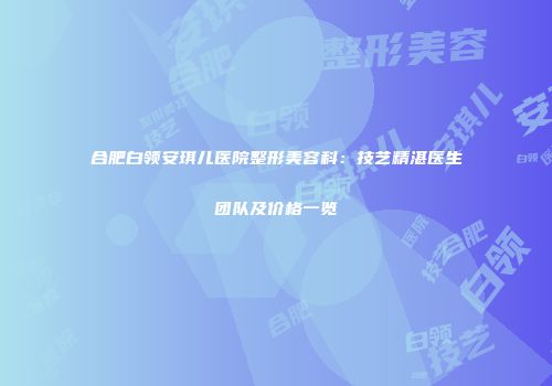 合肥白领安琪儿医院整形美容科：技艺精湛医生团队及价格一览