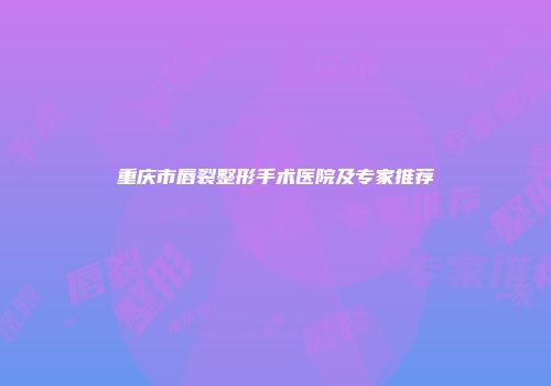 重庆市唇裂整形手术医院及专家推荐