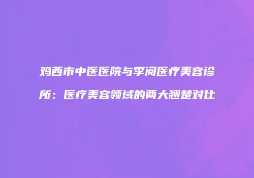 鸡西市中医医院与李阅医疗美容诊所：医疗美容领域的两大翘楚对比