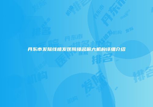 丹东市发际线植发医院排名前六机构详细介绍