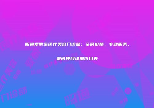 昭通爱丽诺医疗美容门诊部：亲民价格，专业服务，整形项目详细价目表