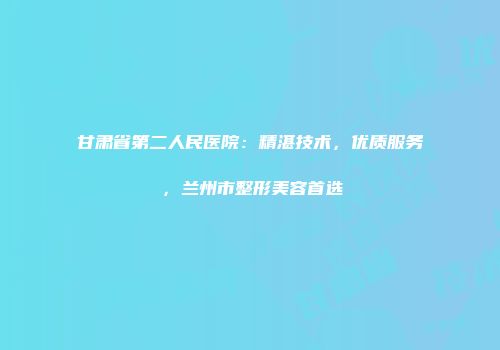 甘肃省第二人民医院：精湛技术，优质服务，兰州市整形美容首选