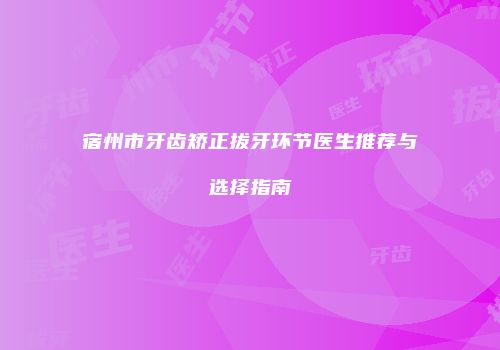 宿州市牙齿矫正拔牙环节医生推荐与选择指南
