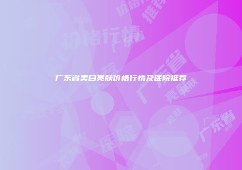 广东省美白亮肤价格行情及医院推荐