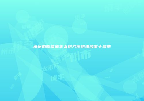 永州市膨体填丰太阳穴医院排名前十榜单