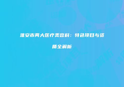 淮安市两大医疗美容科：特色项目与资质全解析