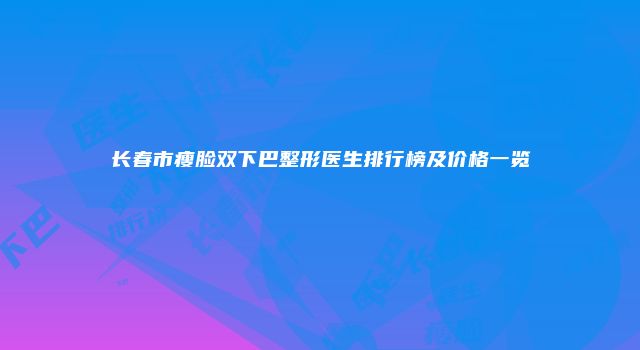 长春市瘦脸双下巴整形医生排行榜及价格一览