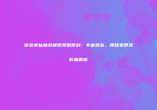 南京市仙林鼓楼医院整形科：专业团队、项目案例及价格解析