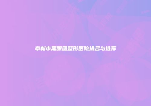 阜新市黑眼圈整形医院排名与推荐