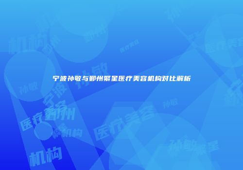 宁波孙敏与鄞州繁星医疗美容机构对比解析