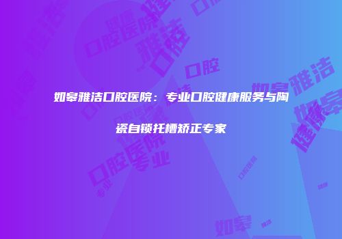 如皋雅洁口腔医院：专业口腔健康服务与陶瓷自锁托槽矫正专家