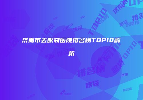 济南市去眼袋医院排名榜TOP10解析