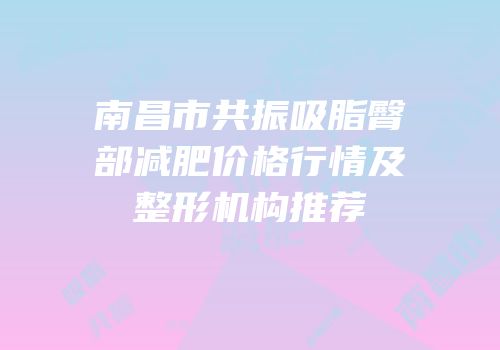 南昌市共振吸脂臀部减肥价格行情及整形机构推荐