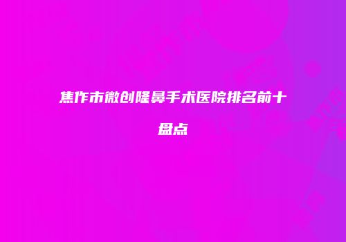 焦作市微创隆鼻手术医院排名前十盘点