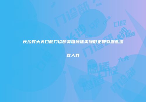长沙好大夫口腔门诊部美国隐适美隐形正畸有哪些适宜人群