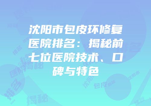 沈阳市包皮环修复医院排名：揭秘前七位医院技术、口碑与特色