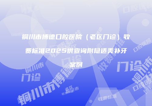 铜川市博德口腔医院（老区门诊）收费标准2025供查询附隐适美补牙案例