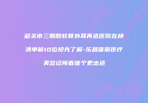 韶关市三期肋软骨外耳再造医院在榜清单前10位抢先了解-乐昌葆丽医疗美容诊所看谁个更出色