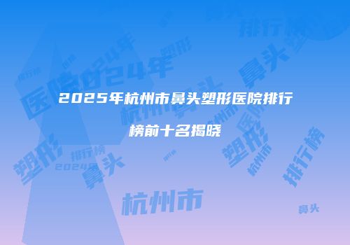 2025年杭州市鼻头塑形医院排行榜前十名揭晓